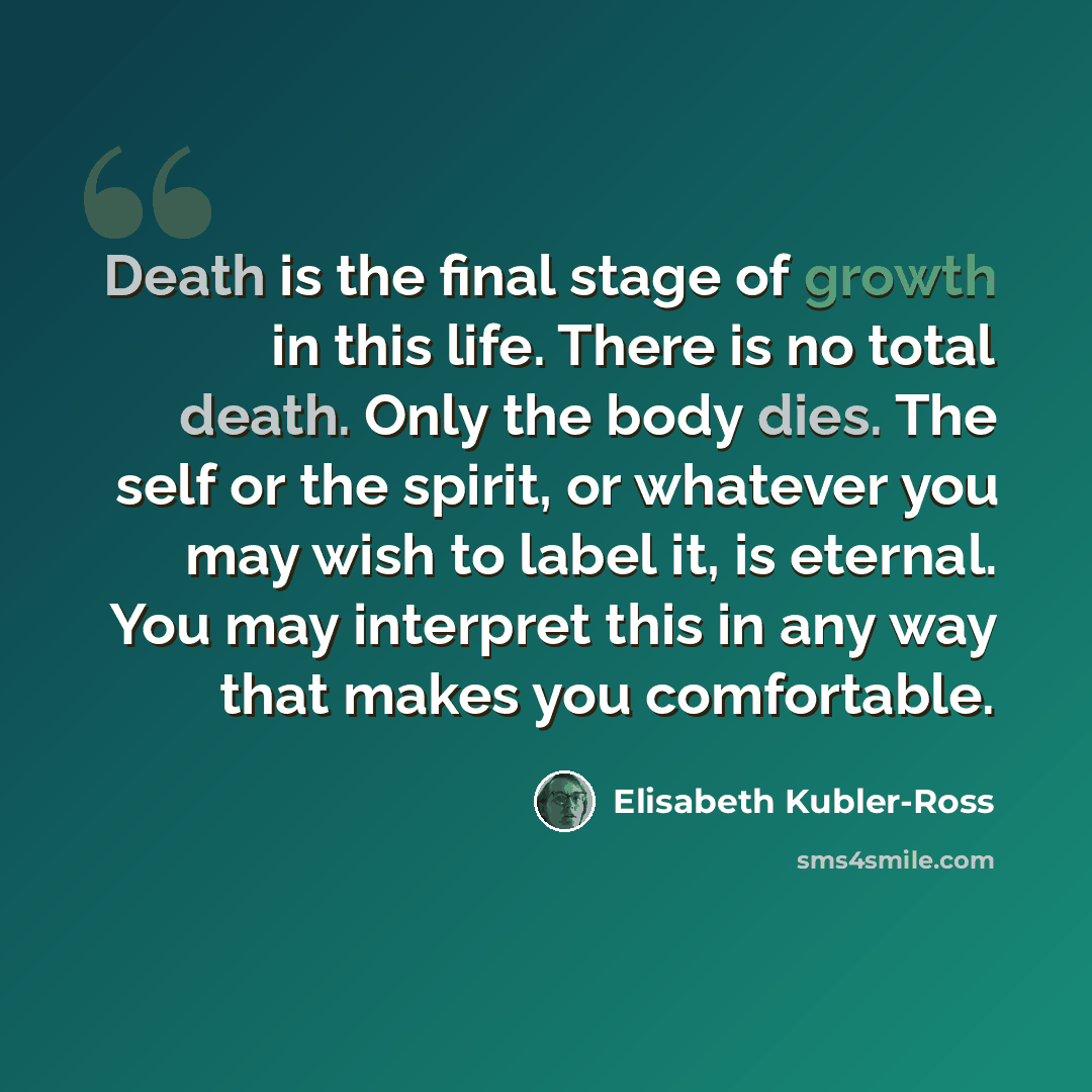 “Death is the final stage of growth in this life. There is no total death. Only the body dies. The self or the spirit, or whatever you may wish to label it, is eternal. You may interpret this in any way that makes you comfortable.” quote by Elisabeth Kubler-Ross