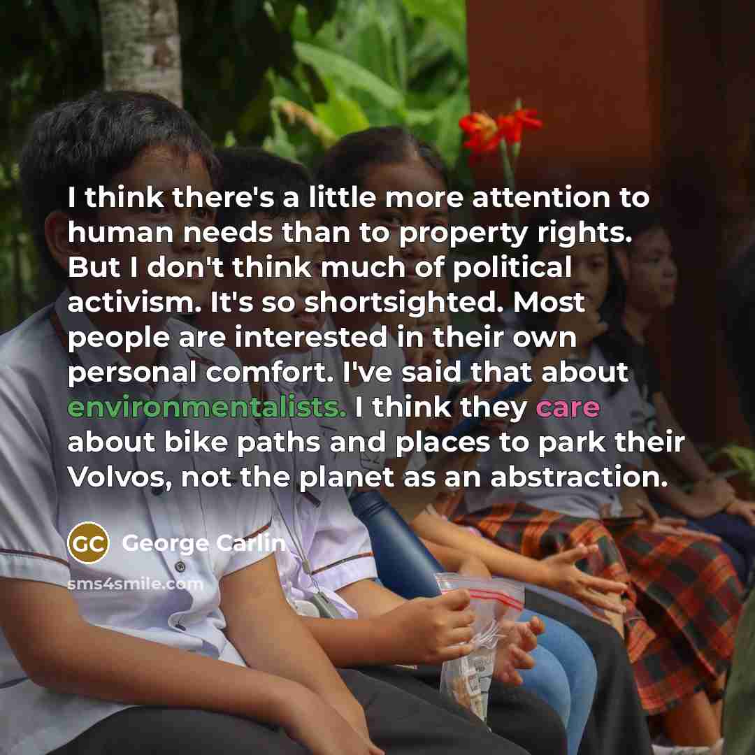 “I think there's a little more attention to human needs than to property rights. But I don't think much of political activism. It's so shortsighted. Most people are interested in their own personal comfort. I've said that about environmentalists. I think they care about bike paths and places to…” quote by George Carlin
