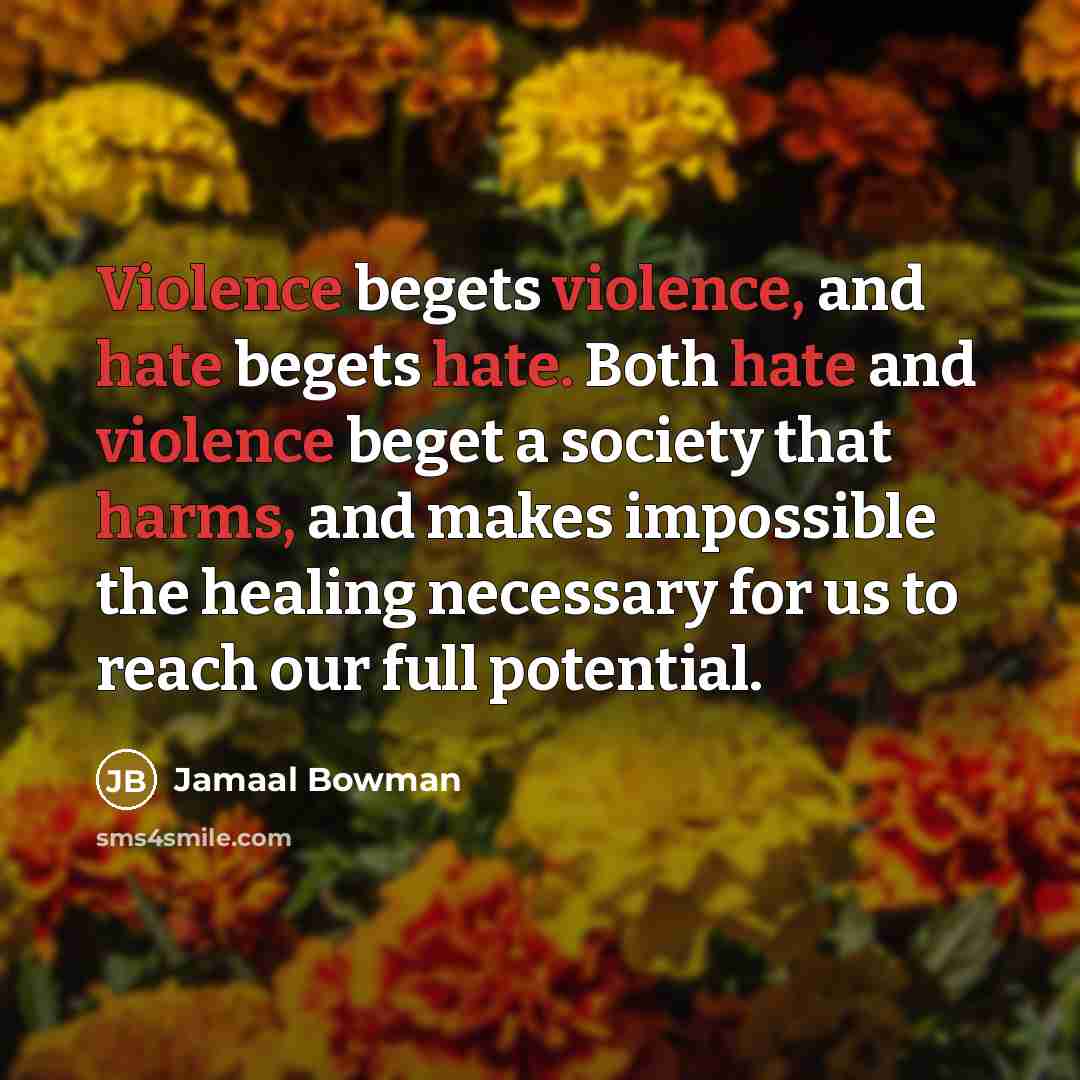 “Violence begets violence, and hate begets hate. Both hate and violence beget a society that harms, and makes impossible the healing necessary for us to reach our full potential.” quote by Jamaal Bowman