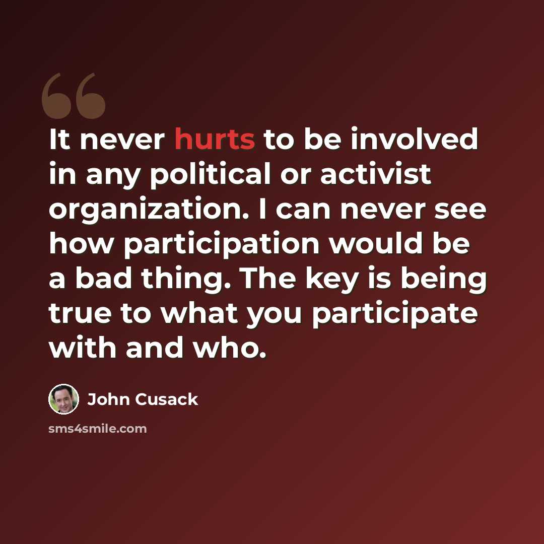 “It never hurts to be involved in any political or activist organization. I can never see how participation would be a bad thing. The key is being true to what you participate with and who.” quote by John Cusack