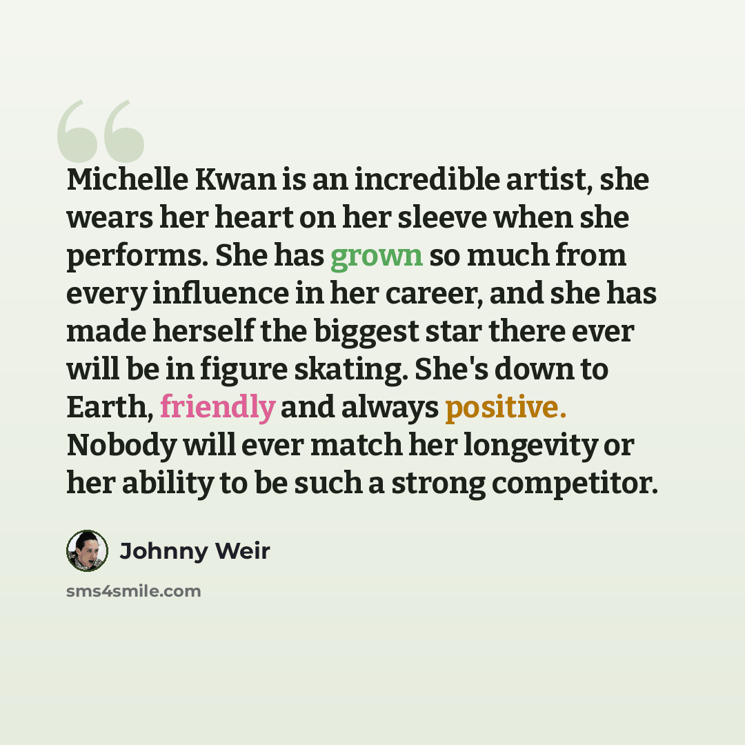 “Michelle Kwan is an incredible artist, she wears her heart on her sleeve when she performs. She has grown so much from every influence in her career, and she has made herself the biggest star there ever will be in figure skating. She's down to Earth, friendly and always positive. Nobody will ever…” quote by Johnny Weir