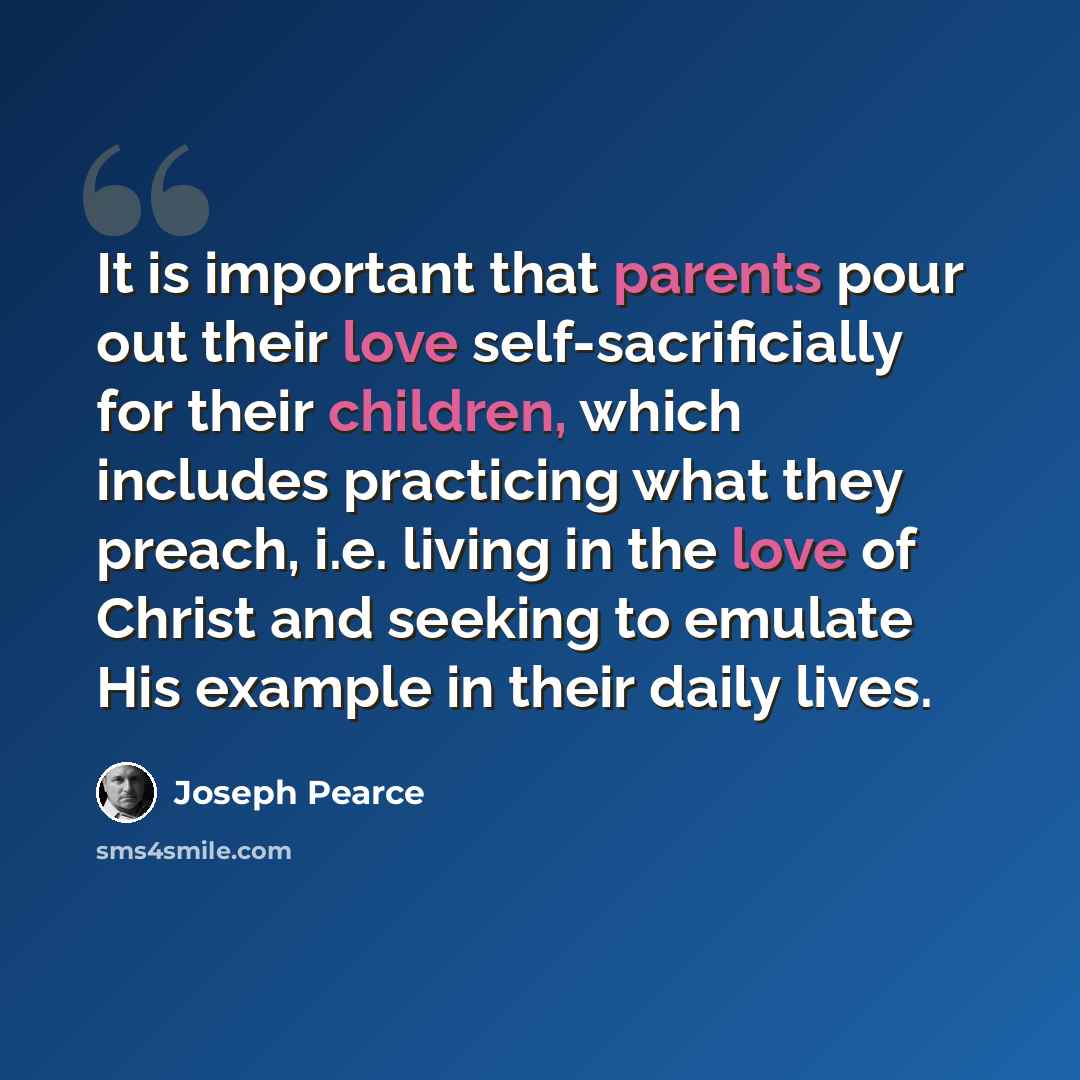 “It is important that parents pour out their love self-sacrificially for their children, which includes practicing what they preach, i.e. living in the love of Christ and seeking to emulate His example in their daily lives.” quote by Joseph Pearce