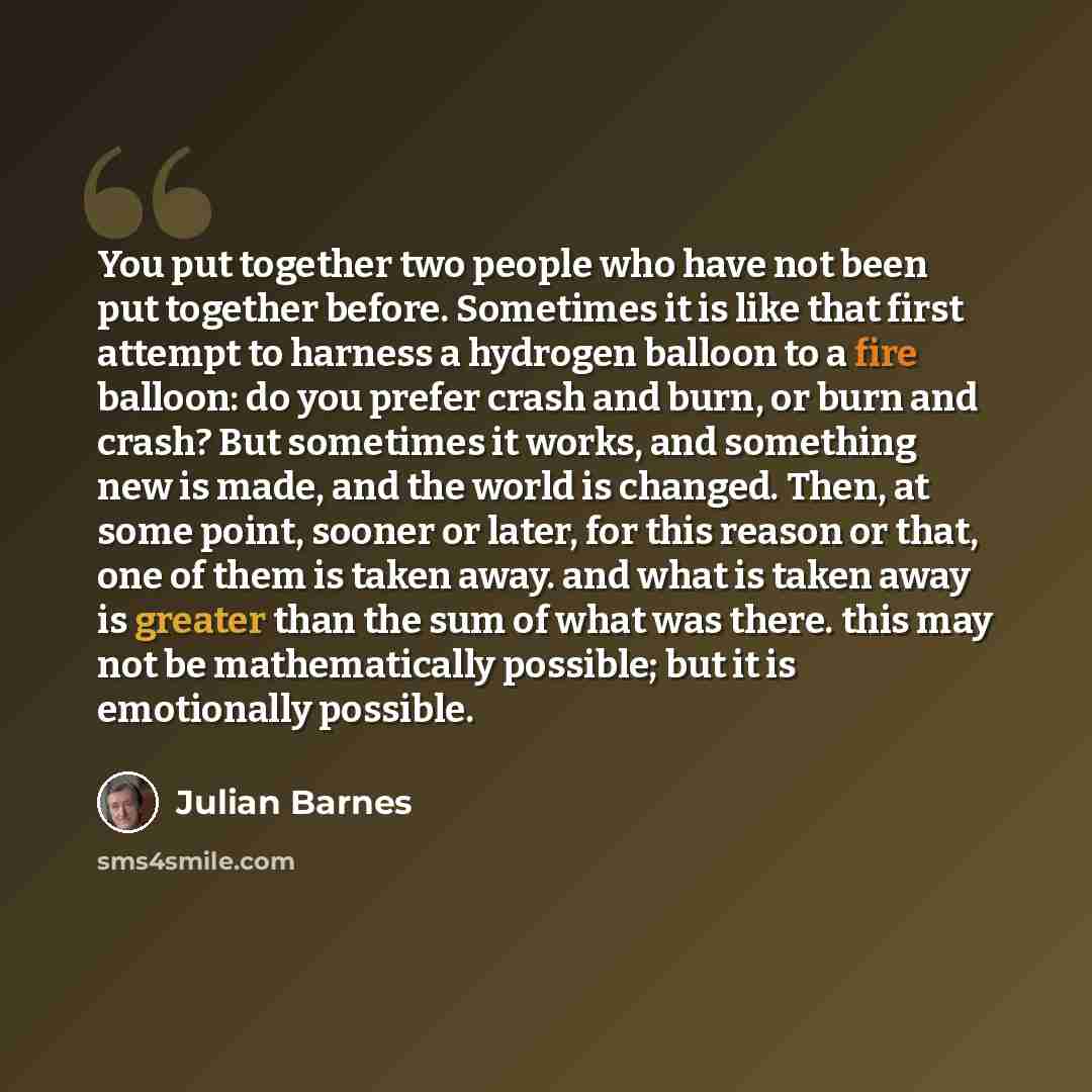 “You put together two people who have not been put together before. Sometimes it is like that first attempt to harness a hydrogen balloon to a fire balloon: do you prefer crash and burn, or burn and crash? But sometimes it works, and something new is made, and the world is changed. Then, at some…” quote by Julian Barnes