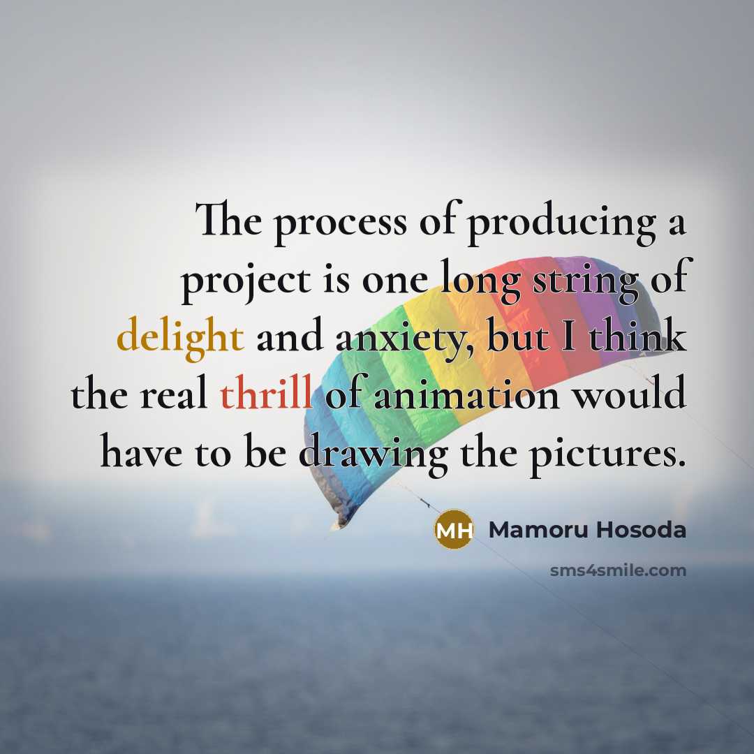 “The process of producing a project is one long string of delight and anxiety, but I think the real thrill of animation would have to be drawing the pictures.” quote by Mamoru Hosoda