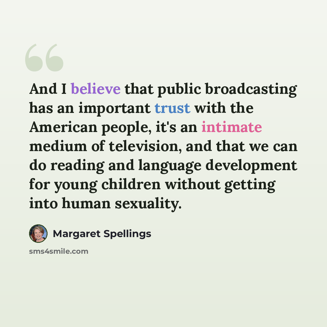 “And I believe that public broadcasting has an important trust with the American people, it's an intimate medium of television, and that we can do reading and language development for young children without getting into human sexuality.” quote by Margaret Spellings