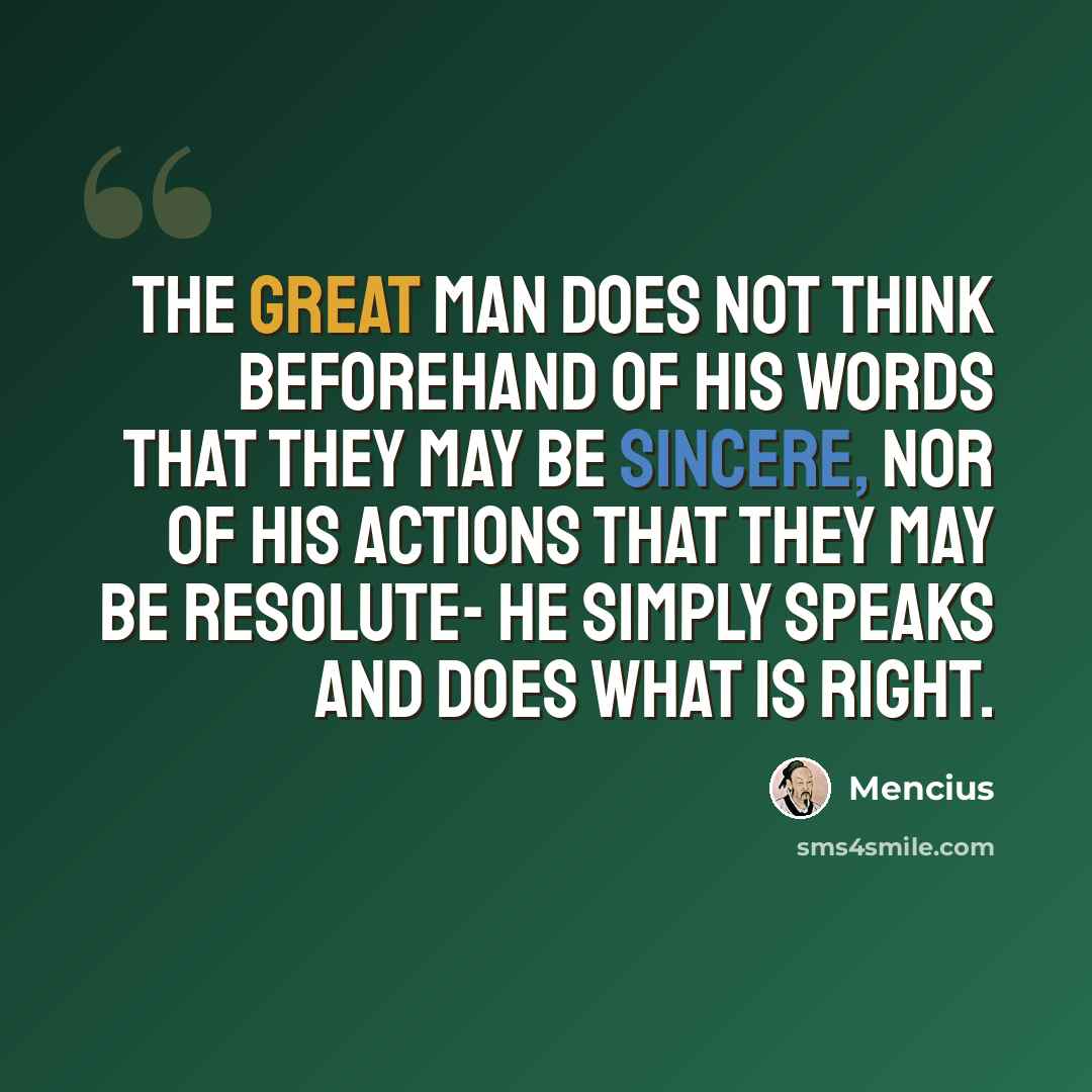 “The great man does not think beforehand of his words that they may be sincere, nor of his actions that they may be resolute- he simply speaks and does what is right.” quote by Mencius