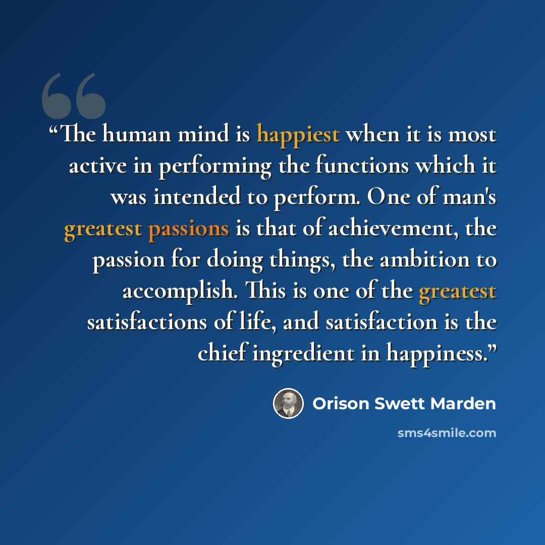 “The human mind is happiest when it is most active in performing the functions which it was intended to perform. One of man's greatest passions is that of achievement, the passion for doing things, the ambition to accomplish. This is one of the greatest satisfactions of life, and satisfaction is…” quote by Orison Swett Marden