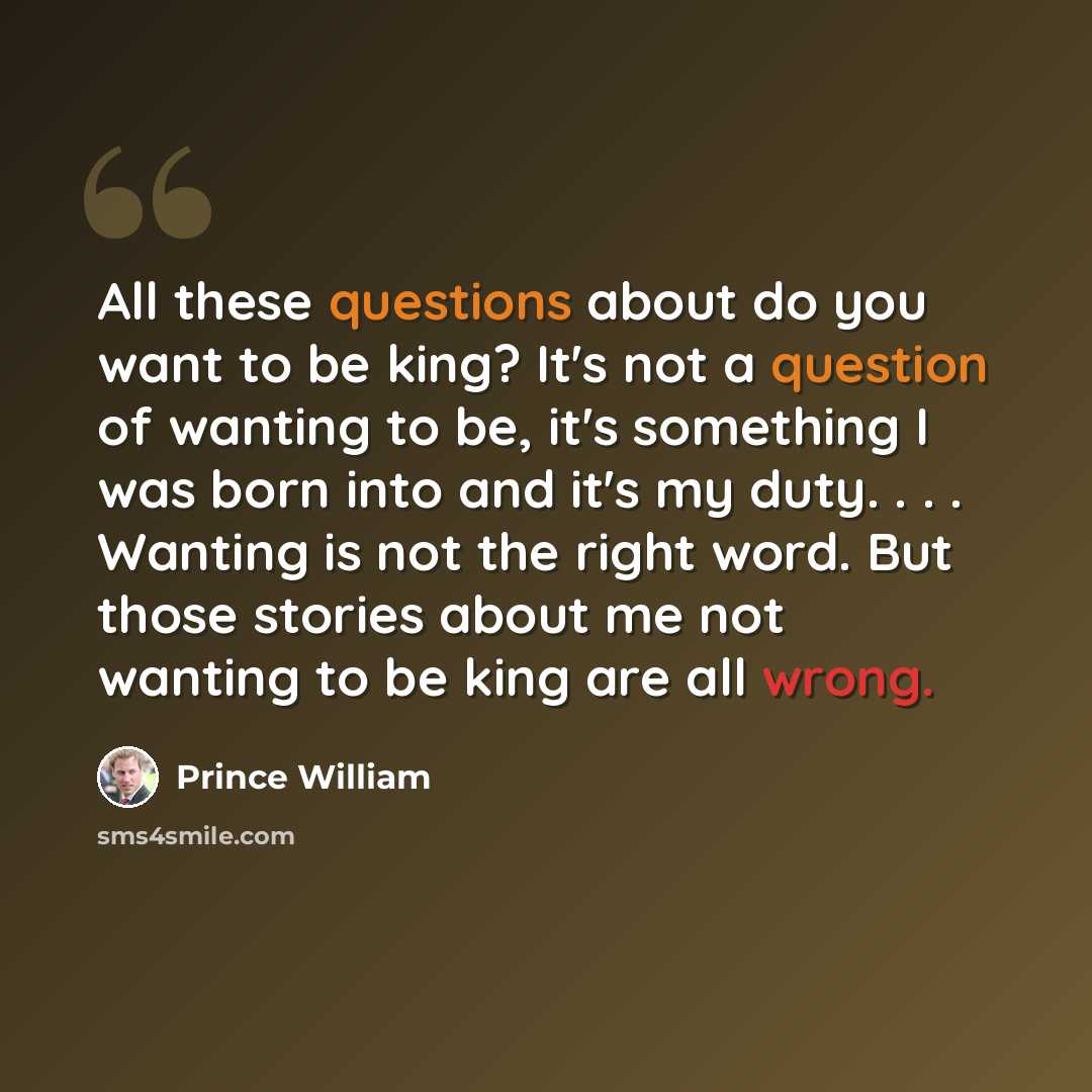 “All these questions about do you want to be king? It's not a question of wanting to be, it's something I was born into and it's my duty. . . . Wanting is not the right word. But those stories about me not wanting to be king are all wrong.” quote by Prince William