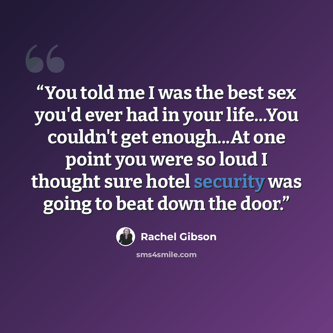 “You told me I was the best sex you'd ever had in your life...You couldn't get enough...At one point you were so loud I thought sure hotel security was going to beat down the door.” quote by Rachel Gibson