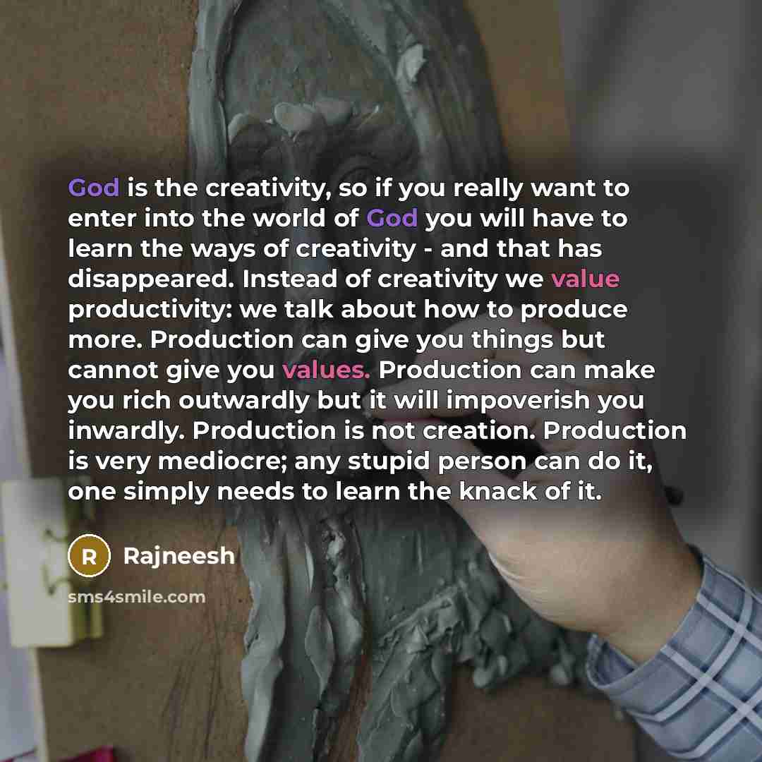 “God is the creativity, so if you really want to enter into the world of God you will have to learn the ways of creativity - and that has disappeared. Instead of creativity we value productivity: we talk about how to produce more. Production can give you things but cannot give you values…” quote by Rajneesh