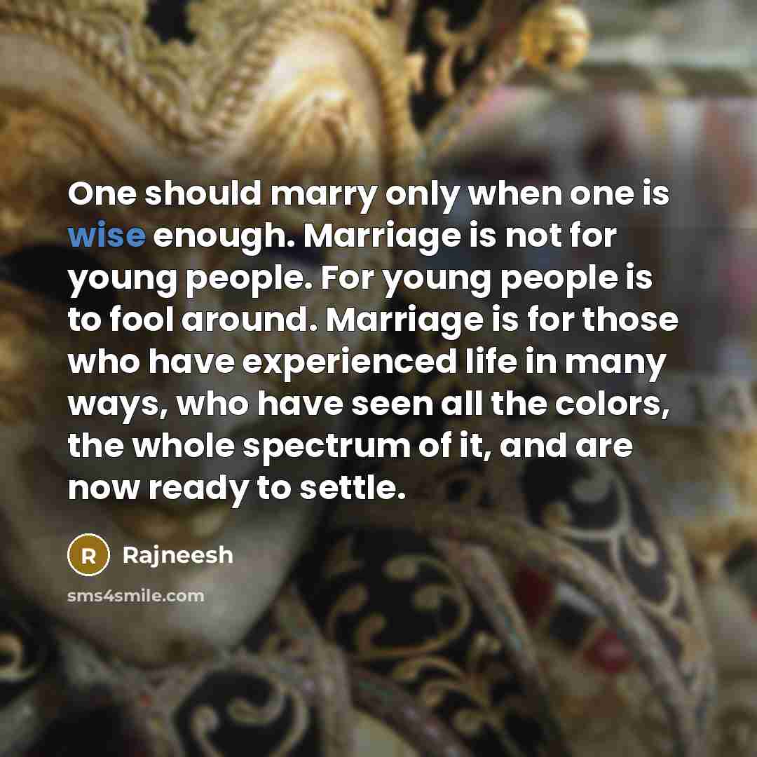 “One should marry only when one is wise enough. Marriage is not for young people. For young people is to fool around. Marriage is for those who have experienced life in many ways, who have seen all the colors, the whole spectrum of it, and are now ready to settle.” quote by Rajneesh