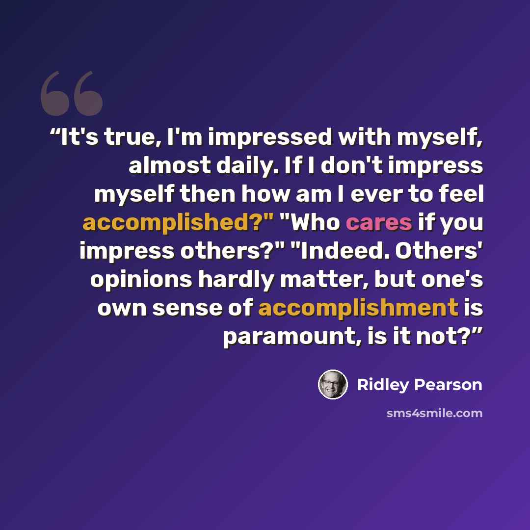 “It's true, I'm impressed with myself, almost daily. If I don't impress myself then how am I ever to feel accomplished?" "Who cares if you impress others?" "Indeed. Others' opinions hardly matter, but one's own sense of accomplishment is paramount, is it not?” quote by Ridley Pearson