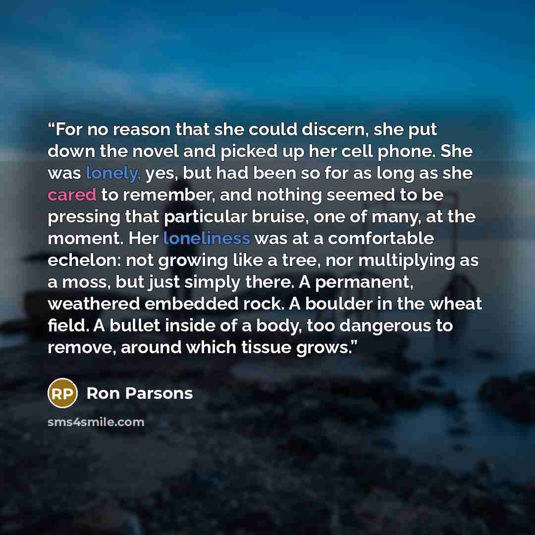 “For no reason that she could discern, she put down the novel and picked up her cell phone. She was lonely, yes, but had been so for as long as she cared to remember, and nothing seemed to be pressing that particular bruise, one of many, at the moment. Her loneliness was at a comfortable echelon…” quote by Ron Parsons