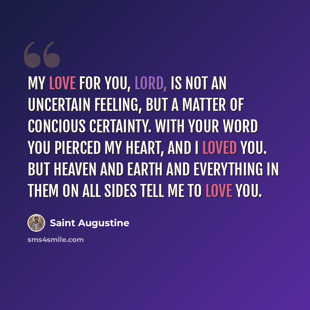 “My love for you, Lord, is not an uncertain feeling, but a matter of concious certainty. With your word you pierced my heart, and I loved you. But heaven and earth and everything in them on all sides tell me to love you.” quote by Saint Augustine