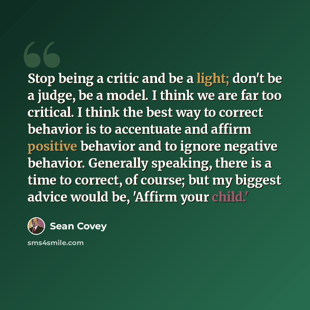 “Stop being a critic and be a light; don't be a judge, be a model. I think we are far too critical. I think the best way to correct behavior is to accentuate and affirm positive behavior and to ignore negative behavior. Generally speaking, there is a time to correct, of course; but my biggest…” quote by Sean Covey