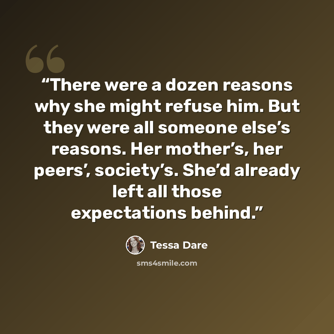 “There were a dozen reasons why she might refuse him. But they were all someone else’s reasons. Her mother’s, her peers’, society’s. She’d already left all those expectations behind.” quote by Tessa Dare