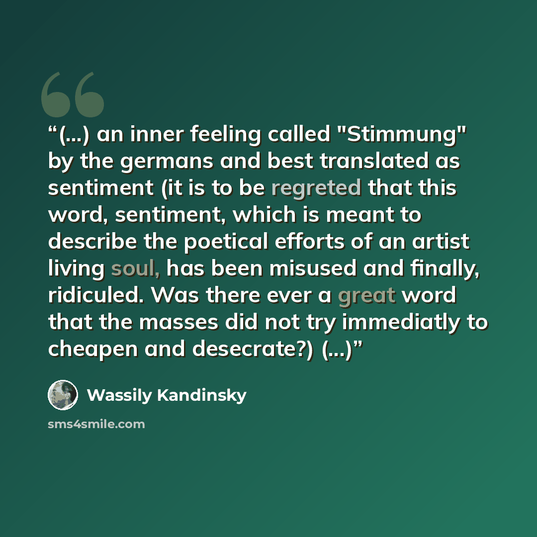 “(...) an inner feeling called "Stimmung" by the germans and best translated as sentiment (it is to be regreted that this word, sentiment, which is meant to describe the poetical efforts of an artist living soul, has been misused and finally, ridiculed. Was there ever a great word that the masses…” quote by Wassily Kandinsky