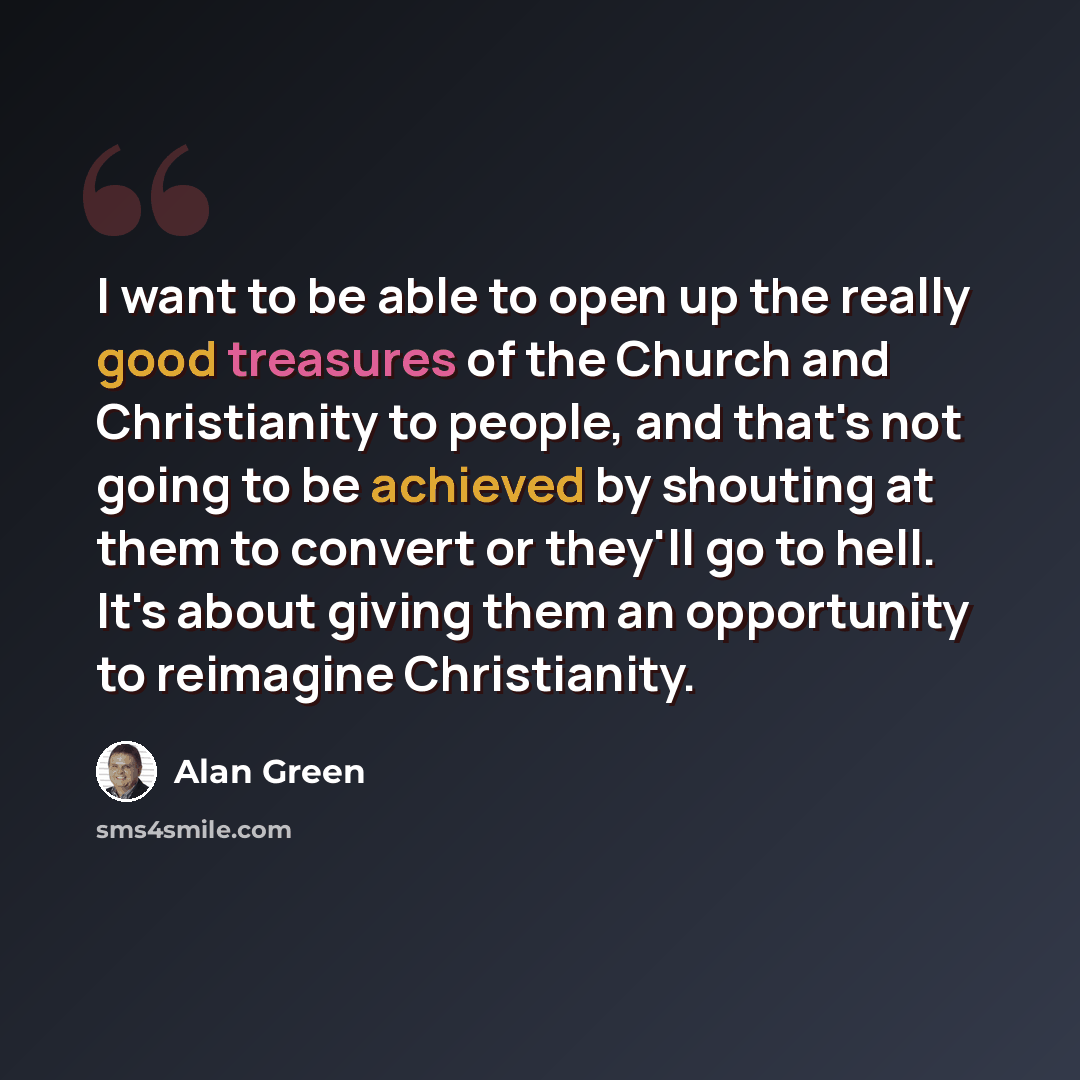 “I want to be able to open up the really good treasures of the Church and Christianity to people, and that's not going to be achieved by shouting at them to convert or they'll go to hell. It's about giving them an opportunity to reimagine Christianity.” quote by Alan Green