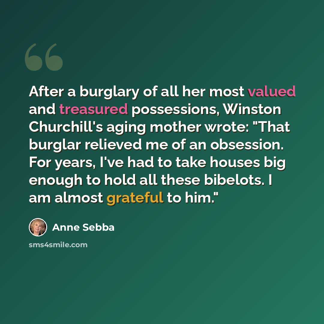 “After a burglary of all her most valued and treasured possessions, Winston Churchill's aging mother wrote: "That burglar relieved me of an obsession. For years, I've had to take houses big enough to hold all these bibelots. I am almost grateful to him."” quote by Anne Sebba