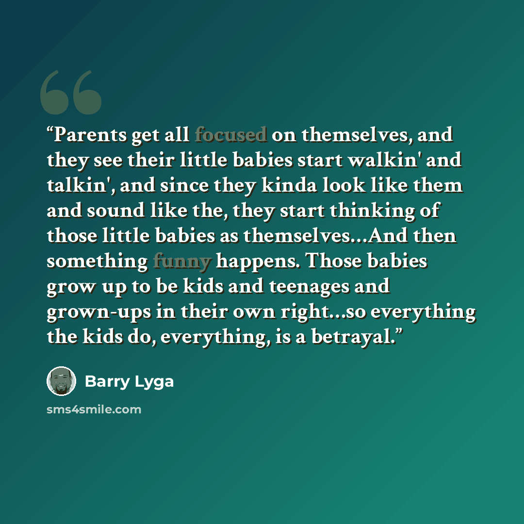 “Parents get all focused on themselves, and they see their little babies start walkin' and talkin', and since they kinda look like them and sound like the, they start thinking of those little babies as themselves…And then something funny happens. Those babies grow up to be kids and teenages and…” quote by Barry Lyga