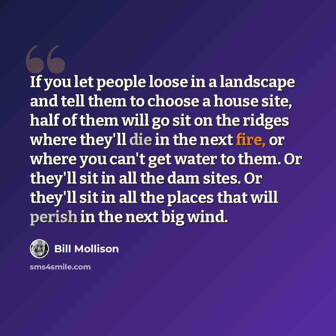 “If you let people loose in a landscape and tell them to choose a house site, half of them will go sit on the ridges where they'll die in the next fire, or where you can't get water to them. Or they'll sit in all the dam sites. Or they'll sit in all the places that will perish in the next big wind.” quote by Bill Mollison