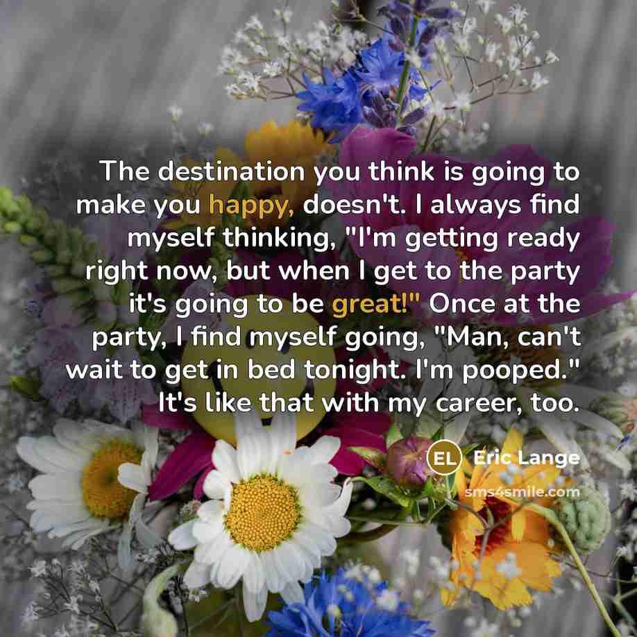 “The destination you think is going to make you happy, doesn't. I always find myself thinking, "I'm getting ready right now, but when I get to the party it's going to be great!" Once at the party, I find myself going, "Man, can't wait to get in bed tonight. I'm pooped." It's like that with my…” quote by Eric Lange