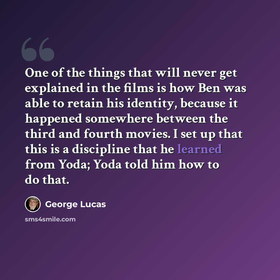 “One of the things that will never get explained in the films is how Ben was able to retain his identity, because it happened somewhere between the third and fourth movies. I set up that this is a discipline that he learned from Yoda; Yoda told him how to do that.” quote by George Lucas