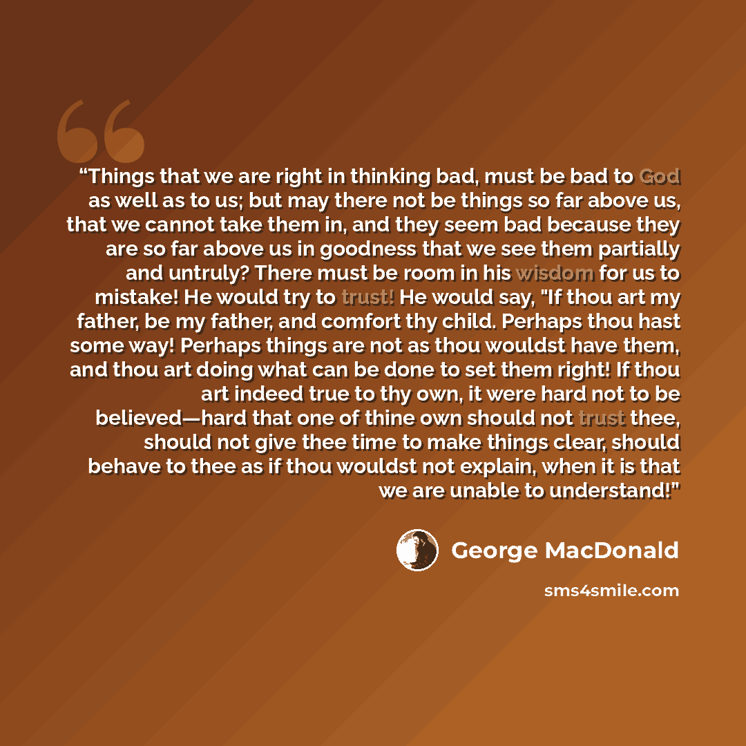 “Things that we are right in thinking bad, must be bad to God as well as to us; but may there not be things so far above us, that we cannot take them in, and they seem bad because they are so far above us in goodness that we see them partially and untruly? There must be room in his wisdom for us to…” quote by George MacDonald