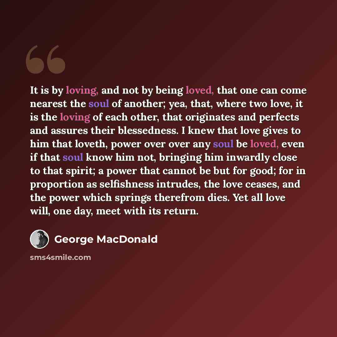 “It is by loving, and not by being loved, that one can come nearest the soul of another; yea, that, where two love, it is the loving of each other, that originates and perfects and assures their blessedness. I knew that love gives to him that loveth, power over over any soul be loved, even if that…” quote by George MacDonald