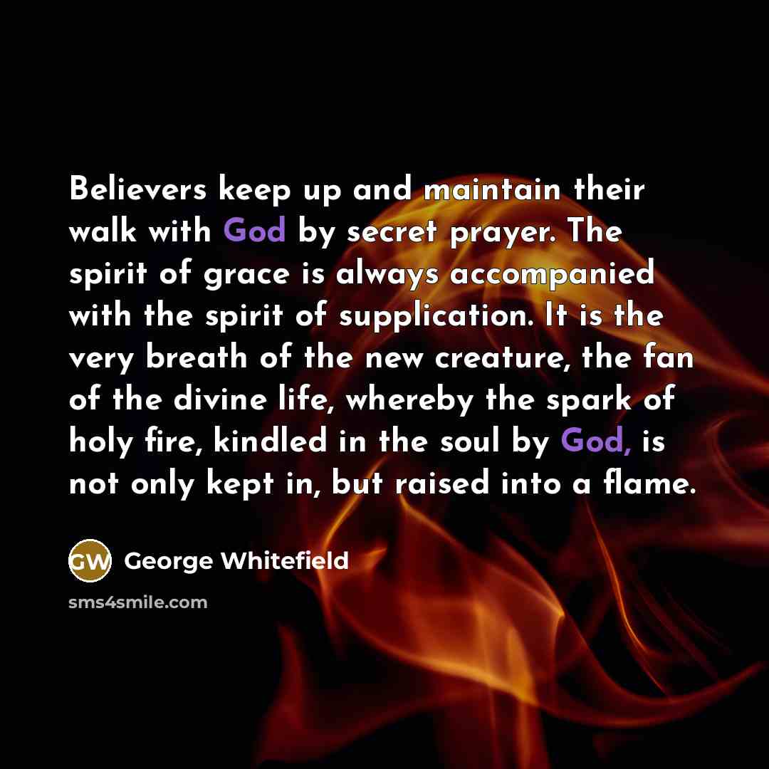 “Believers keep up and maintain their walk with God by secret prayer. The spirit of grace is always accompanied with the spirit of supplication. It is the very breath of the new creature, the fan of the divine life, whereby the spark of holy fire, kindled in the soul by God, is not only kept in…” quote by George Whitefield