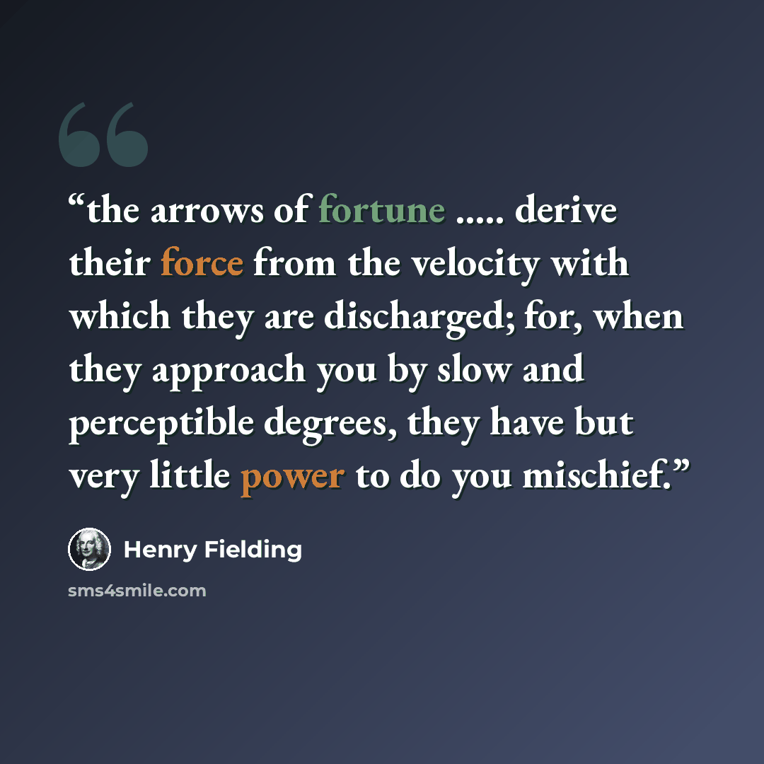 “the arrows of fortune ….. derive their force from the velocity with which they are discharged; for, when they approach you by slow and perceptible degrees, they have but very little power to do you mischief.” quote by Henry Fielding