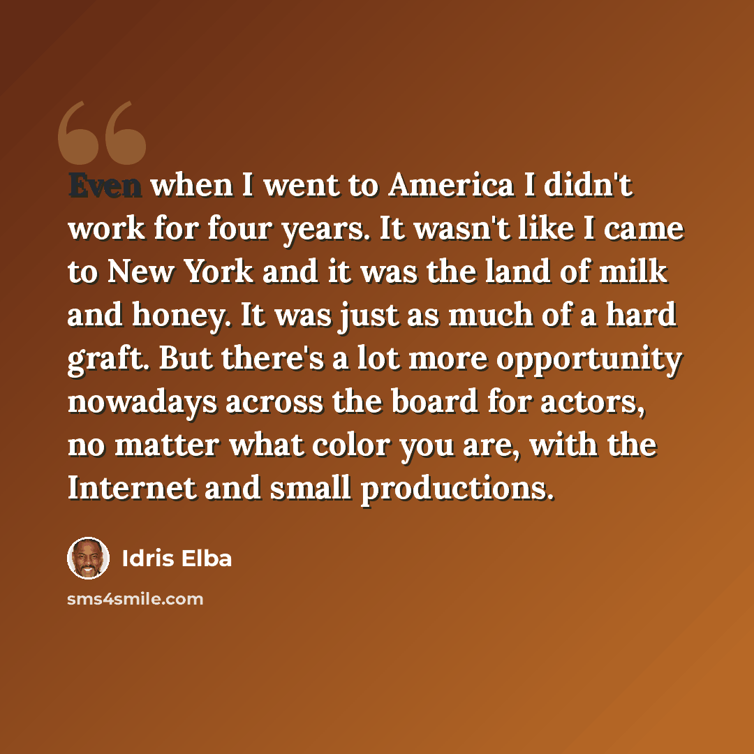 “Even when I went to America I didn't work for four years. It wasn't like I came to New York and it was the land of milk and honey. It was just as much of a hard graft. But there's a lot more opportunity nowadays across the board for actors, no matter what color you are, with the Internet and small…” quote by Idris Elba