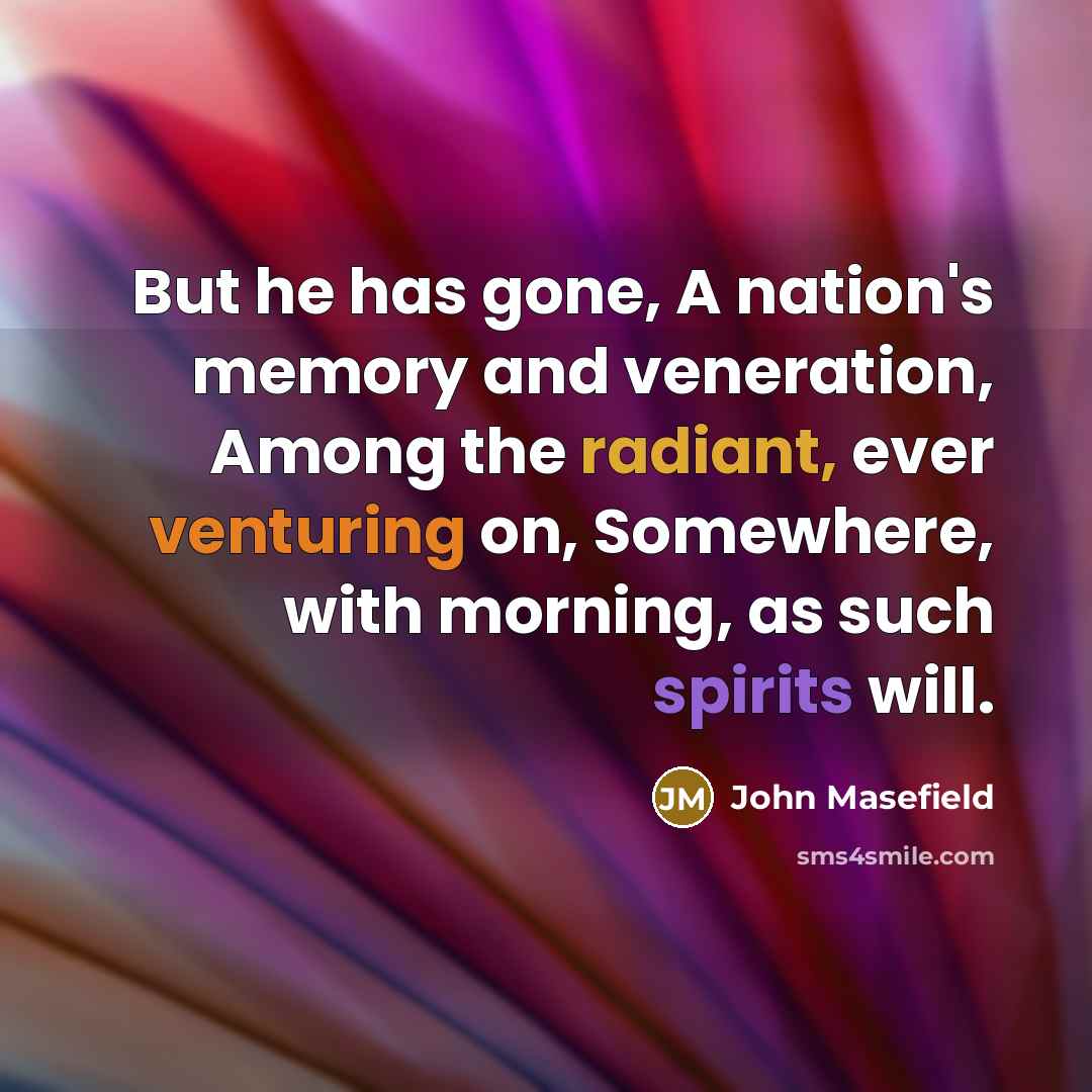 “But he has gone, A nation's memory and veneration, Among the radiant, ever venturing on, Somewhere, with morning, as such spirits will.” quote by John Masefield