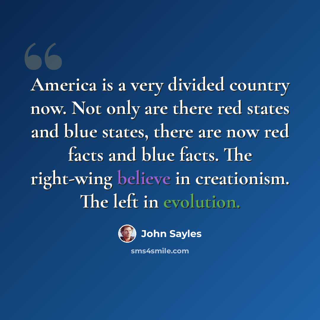 “America is a very divided country now. Not only are there red states and blue states, there are now red facts and blue facts. The right-wing believe in creationism. The left in evolution.” quote by John Sayles