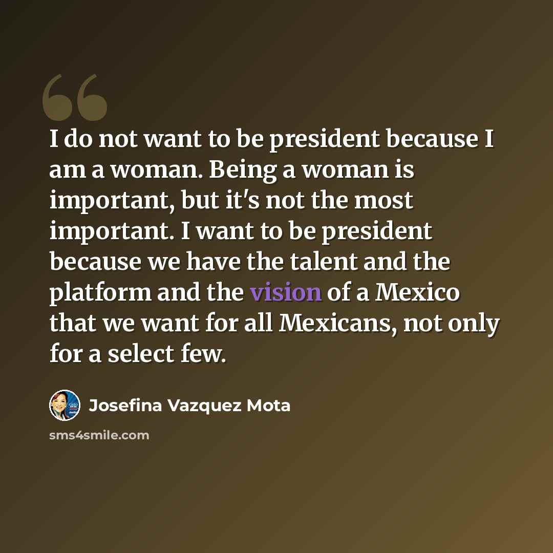 “I do not want to be president because I am a woman. Being a woman is important, but it's not the most important. I want to be president because we have the talent and the platform and the vision of a Mexico that we want for all Mexicans, not only for a select few.” quote by Josefina Vazquez Mota