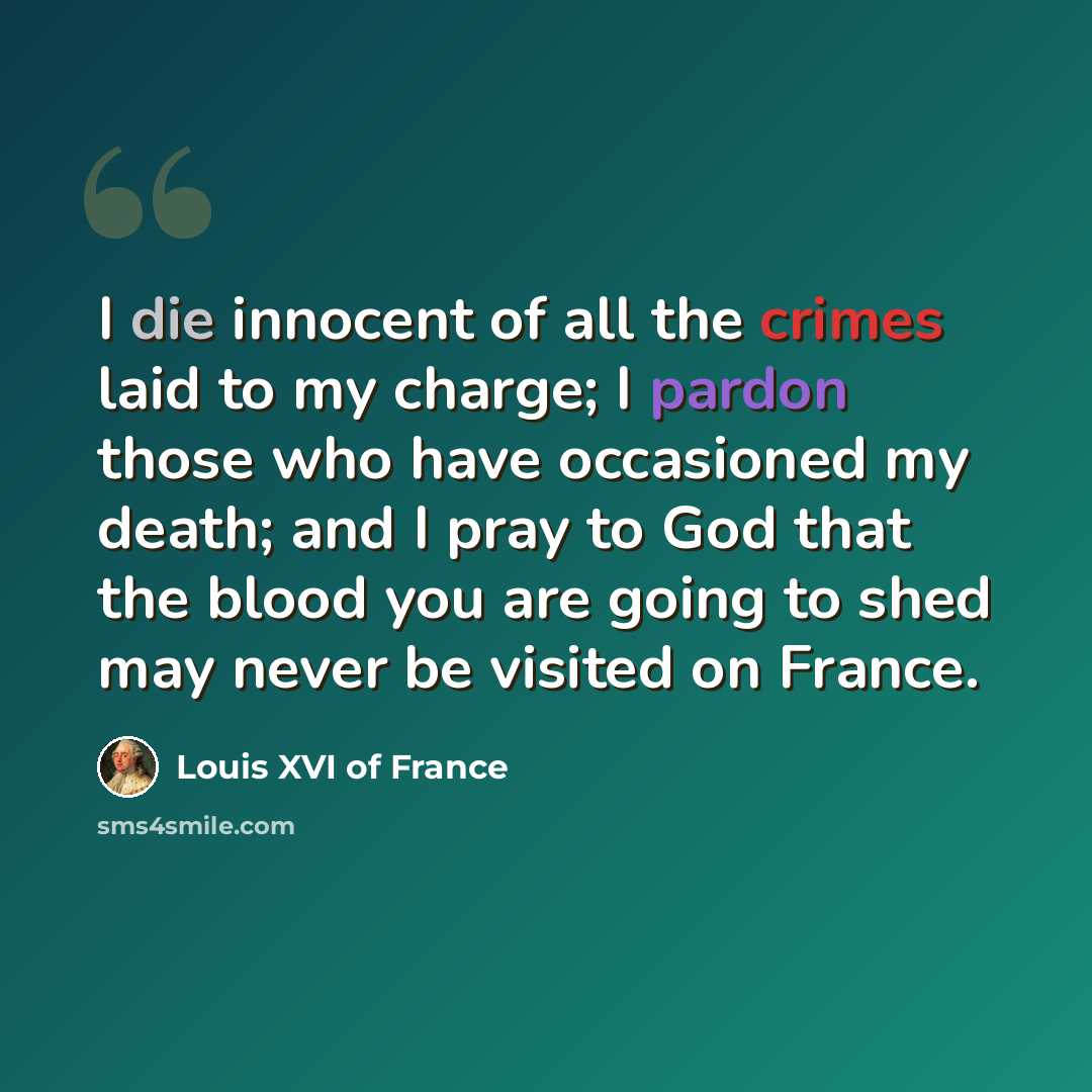 “I die innocent of all the crimes laid to my charge; I pardon those who have occasioned my death; and I pray to God that the blood you are going to shed may never be visited on France.” quote by Louis XVI of France