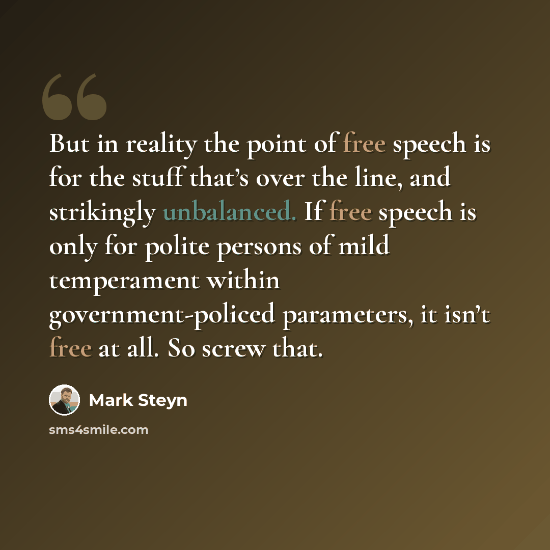 “But in reality the point of free speech is for the stuff that’s over the line, and strikingly unbalanced. If free speech is only for polite persons of mild temperament within government-policed parameters, it isn’t free at all. So screw that.” quote by Mark Steyn