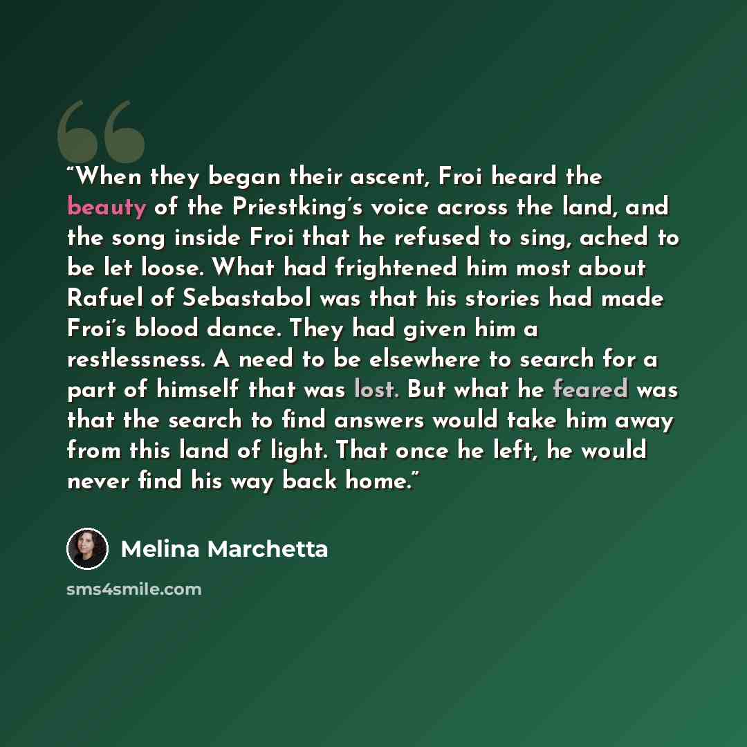 “When they began their ascent, Froi heard the beauty of the Priestking’s voice across the land, and the song inside Froi that he refused to sing, ached to be let loose. What had frightened him most about Rafuel of Sebastabol was that his stories had made Froi’s blood dance. They had given him a…” quote by Melina Marchetta