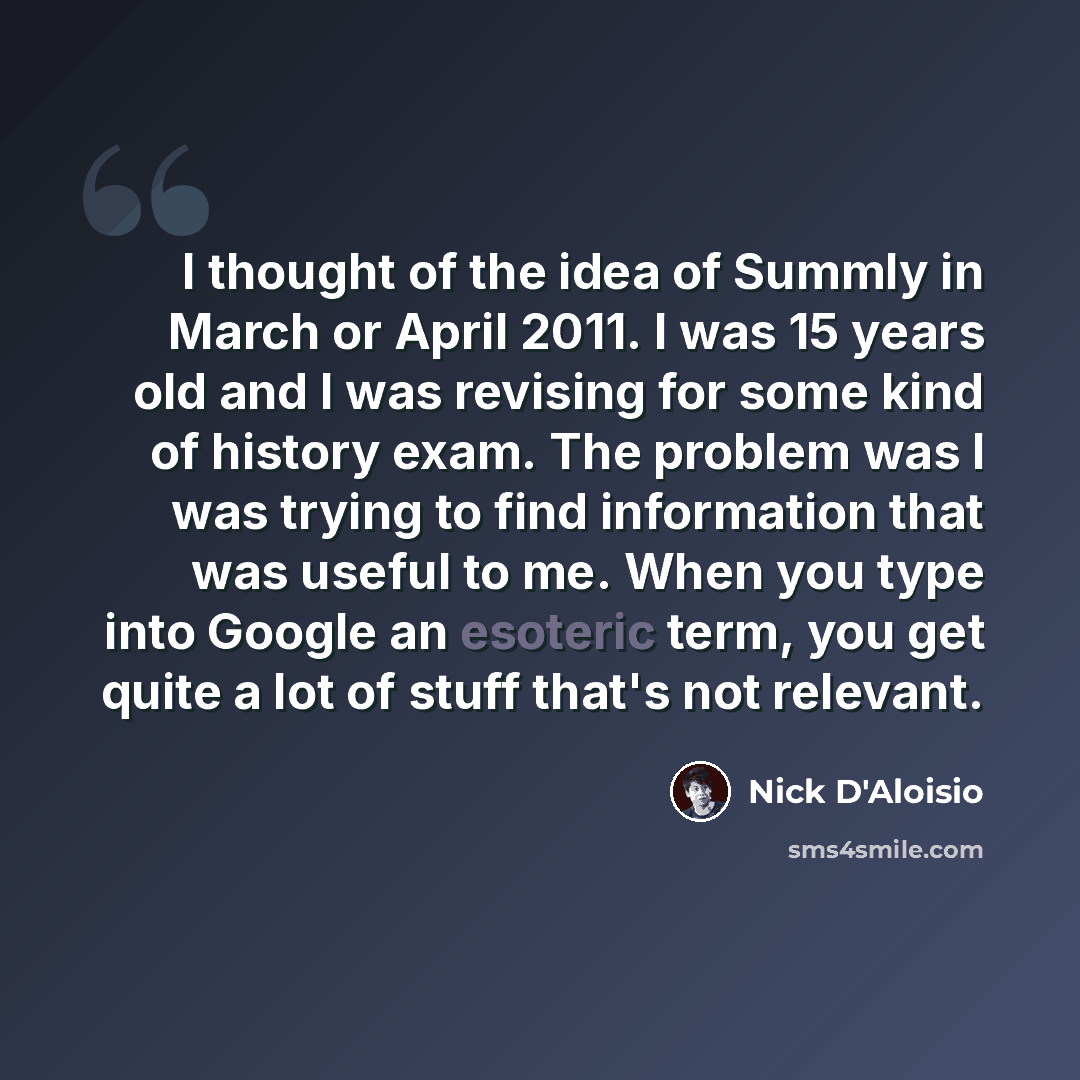 “I thought of the idea of Summly in March or April 2011. I was 15 years old and I was revising for some kind of history exam. The problem was I was trying to find information that was useful to me. When you type into Google an esoteric term, you get quite a lot of stuff that's not relevant.” quote by Nick D'Aloisio