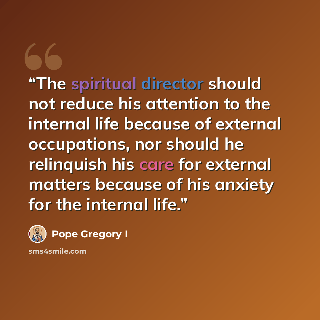 “The spiritual director should not reduce his attention to the internal life because of external occupations, nor should he relinquish his care for external matters because of his anxiety for the internal life.” quote by Pope Gregory I