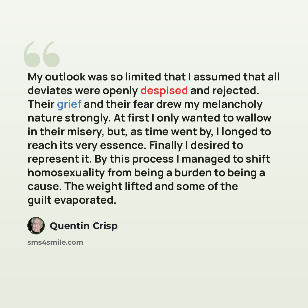 “My outlook was so limited that I assumed that all deviates were openly despised and rejected. Their grief and their fear drew my melancholy nature strongly. At first I only wanted to wallow in their misery, but, as time went by, I longed to reach its very essence. Finally I desired to represent…” quote by Quentin Crisp