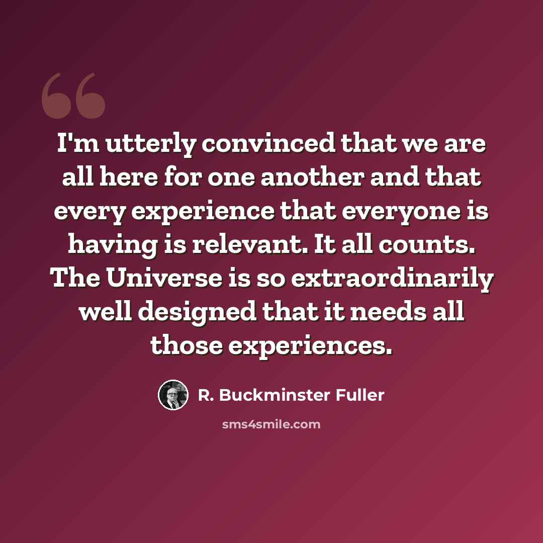 “I'm utterly convinced that we are all here for one another and that every experience that everyone is having is relevant. It all counts. The Universe is so extraordinarily well designed that it needs all those experiences.” quote by R. Buckminster Fuller