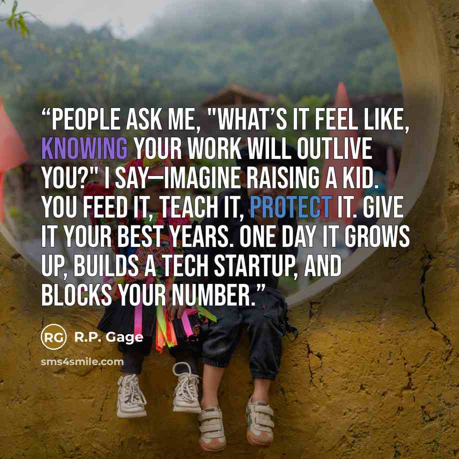 “People ask me, "What’s it feel like, knowing your work will outlive you?" I say—imagine raising a kid. You feed it, teach it, protect it. Give it your best years. One day it grows up, builds a tech startup, and blocks your number.” quote by R.P. Gage