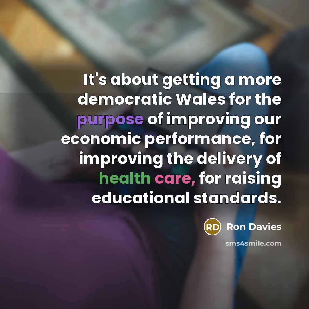 “It's about getting a more democratic Wales for the purpose of improving our economic performance, for improving the delivery of health care, for raising educational standards.” quote by Ron Davies