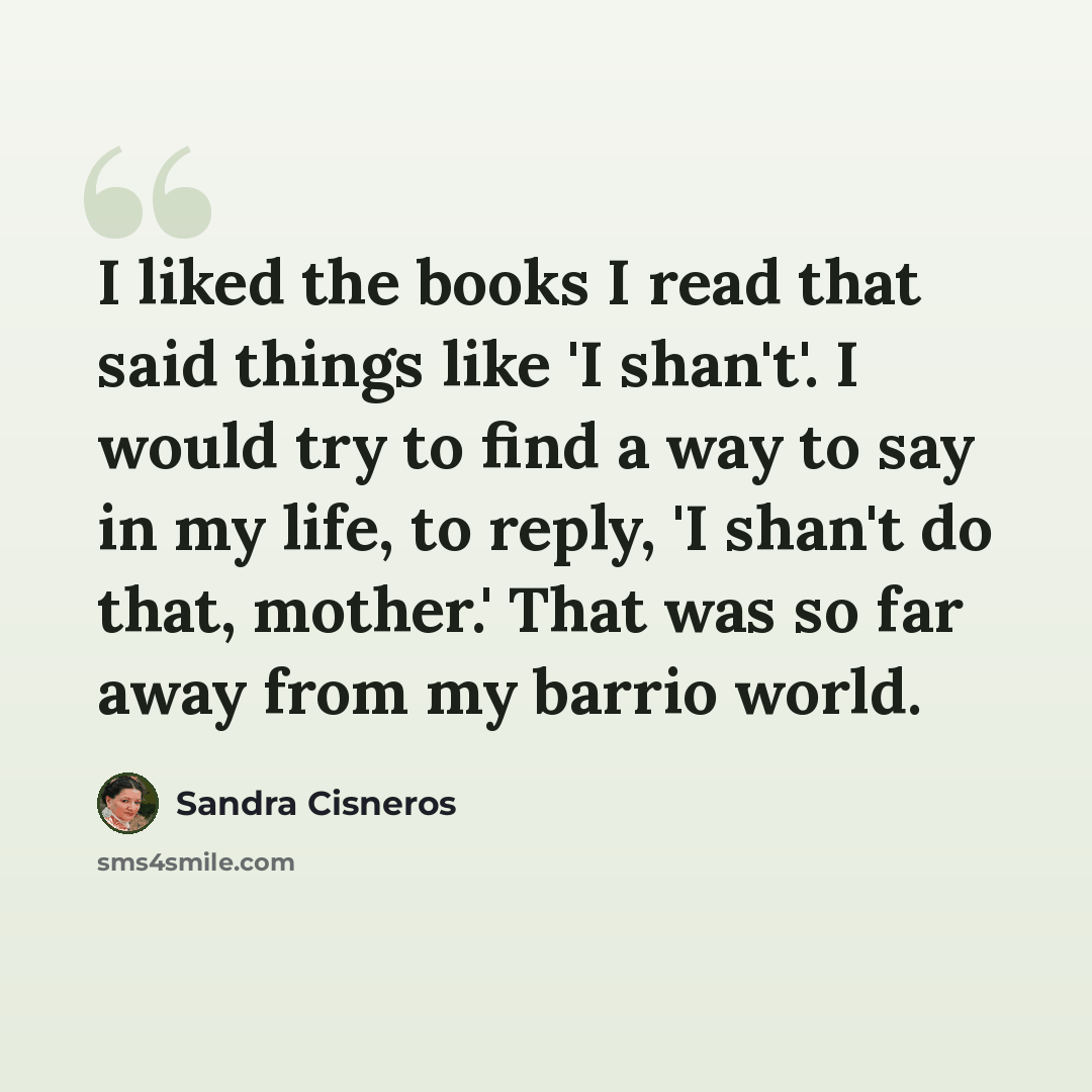 “I liked the books I read that said things like 'I shan't'. I would try to find a way to say in my life, to reply, 'I shan't do that, mother.' That was so far away from my barrio world.” quote by Sandra Cisneros
