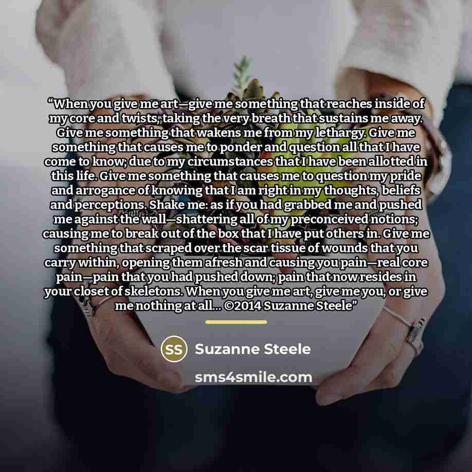 “When you give me art—give me something that reaches inside of my core and twists, taking the very breath that sustains me away. Give me something that wakens me from my lethargy. Give me something that causes me to ponder and question all that I have come to know; due to my circumstances that I…” quote by Suzanne Steele