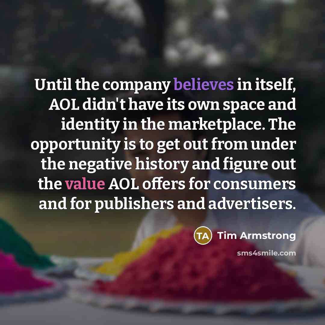 “Until the company believes in itself, AOL didn't have its own space and identity in the marketplace. The opportunity is to get out from under the negative history and figure out the value AOL offers for consumers and for publishers and advertisers.” quote by Tim Armstrong