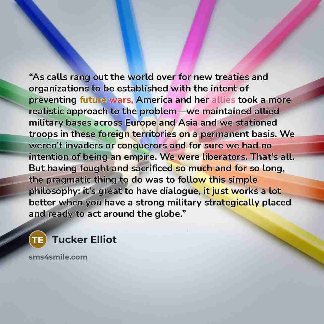 “As calls rang out the world over for new treaties and organizations to be established with the intent of preventing future wars, America and her allies took a more realistic approach to the problem—we maintained allied military bases across Europe and Asia and we stationed troops in these foreign…” quote by Tucker Elliot