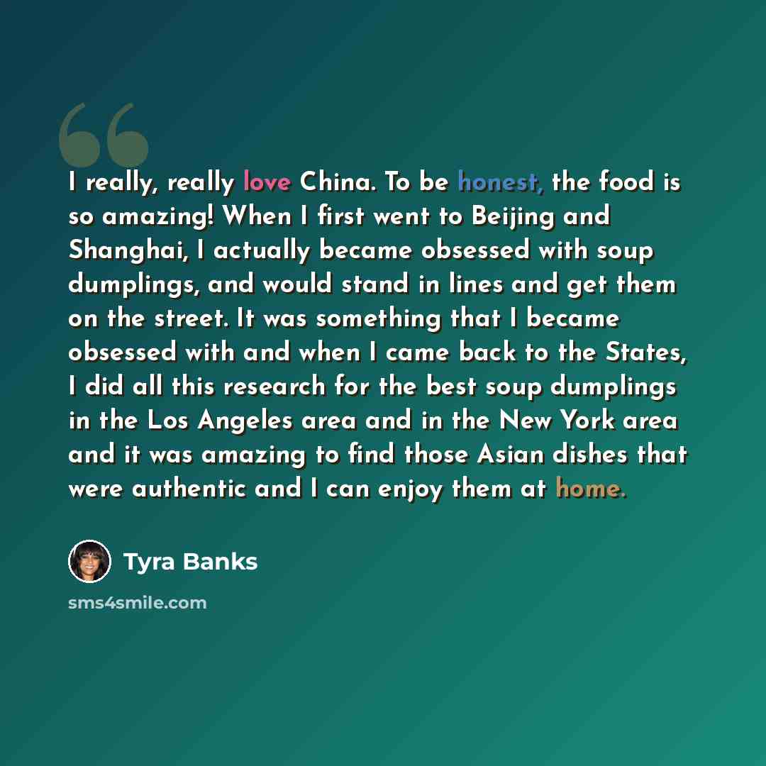 “I really, really love China. To be honest, the food is so amazing! When I first went to Beijing and Shanghai, I actually became obsessed with soup dumplings, and would stand in lines and get them on the street. It was something that I became obsessed with and when I came back to the States, I did…” quote by Tyra Banks