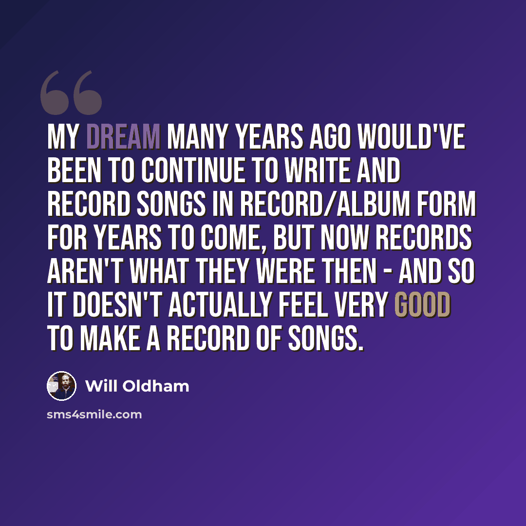 “My dream many years ago would've been to continue to write and record songs in record/album form for years to come, but now records aren't what they were then - and so it doesn't actually feel very good to make a record of songs.” quote by Will Oldham